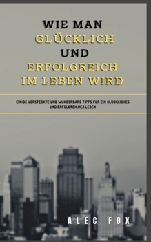 Wie Man Gl?cklich Und Erfolgreich Im Leben Wird: Einige Versteckte Und Wunderbare Tipps F?r Ein Gl?ckliches Und Erfolgreiches Leben