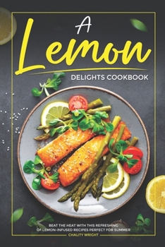 A Lemon Delights Cookbook: Beat the Heat with This Refreshing of Lemon-Infused Recipes Perfect for Summer