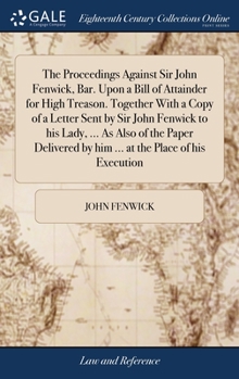 Hardcover The Proceedings Against Sir John Fenwick, Bar. Upon a Bill of Attainder for High Treason. Together With a Copy of a Letter Sent by Sir John Fenwick to Book