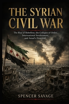 THE SYRIAN CIVIL WAR: The Rise of Rebellion, the Collapse of Order, International Involvement, and Assad's Downfall