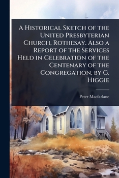 A Historical Sketch of the United Presbyterian Church, Rothesay. Also a Report of the Services Held in Celebration of the Centenary of the Congregation, by G. Higgie