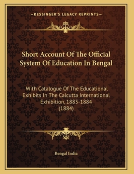 Short Account Of The Official System Of Education In Bengal: With Catalogue Of The Educational Exhibits In The Calcutta International Exhibition, 1883-1884
