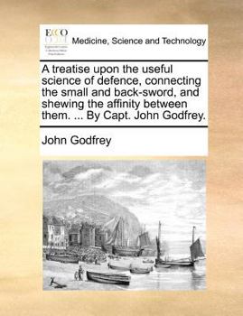 A Treatise Upon the Useful Science of Defence: Connecting the Small and Back-Sword, and Shewing the Affinity Between Them. ... by Capt. John Godfrey