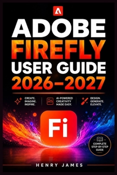 ADOBE FIREFLY USER GUIDE 2026–2027: Mastering AI Image Generation, Generative Fill and Typography Effects Across Photoshop, Illustrator, and Express