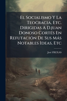 El Socialismo Y La Teocracia, Etc. Dirigidas A D.juan Donoso Cortés En Refutación De Sus Más Notables Ideas, Etc