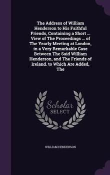 The Address of William Henderson to His Faithful Friends, Containing a Short ... View of The Proceedings ... of The Yearly Meeting at London, in a ... Friends of Ireland. to Which Are Added, The