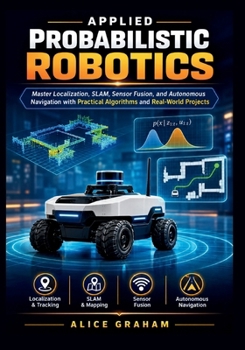APPLIED PROBABILISTIC ROBOTICS: Master Localization, SLAM, Sensor Fusion, and Autonomous Navigation with Practical Algorithms and Real-World Projects