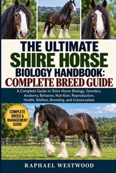 THE ULTIMATE SHIRE HORSE BIOLOGY HANDBOOK: COMPLETE BREED GUIDE: A Complete Guide to Shire Horse Biology, Genetics, Anatomy, Behavior, Nutrition, ... Health, Welfare, Breeding, and Conservation