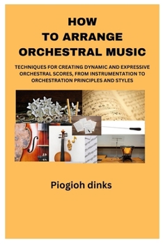 How to Arrange Orchestral Music: Techniques for Creating Dynamic and Expressive Orchestral Scores, from Instrumentation to Orchestration Principles an