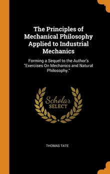 Hardcover The Principles of Mechanical Philosophy Applied to Industrial Mechanics: Forming a Sequel to the Author's Exercises On Mechanics and Natural Philosoph Book