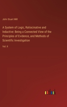 A System of Logic, Ratiocinative and Inductive: Being a Connected View of the Principles of Evidence, and Methods of Scientific Investigation: Vol. II