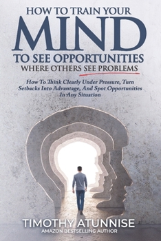 How To Train Your Mind To See Opportunities Where Others See Problems: How To Think Clearly Under Pressure, Turn Setbacks Into Advantage, And Spot Opp