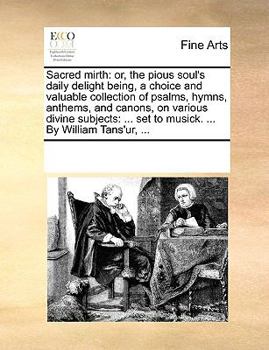 Sacred mirth: or, the pious soul's daily delight being, a choice and valuable collection of psalms, hymns, anthems, and canons, on various divine ... set to musick. ... By William Tans'ur, ...