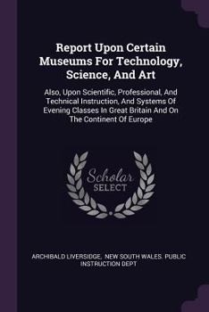 Paperback Report Upon Certain Museums For Technology, Science, And Art: Also, Upon Scientific, Professional, And Technical Instruction, And Systems Of Evening C Book