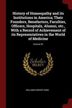 History of Homeopathy and Its Institutions in America; Their Founders, Benefactors, Faculties, Officers, Hospitals, Alumni, Etc., with a Record of Achievement of Its Representatives in the World of Me
