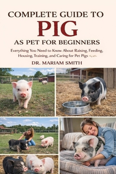 COMPLETE GUIDE TO PIG AS PET FOR BEGINNERS: Everything You Need to Know About Raising, Feeding, Housing, Training, and Caring for Pet Pigs
