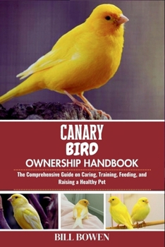 Canary Bird Ownership Handbook: The Comprehensive Guide on Caring, Training, Feeding, and Raising a Healthy Pet