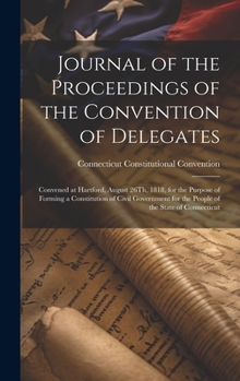 Journal of the Proceedings of the Convention of Delegates: Convened at Hartford, August 26Th, 1818, for the Purpose of Forming a Constitution of Civil ... for the People of the State of Connecticut
