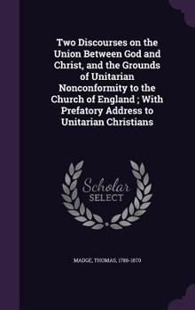 Two Discourses on the Union Between God and Christ, and the Grounds of Unitarian Nonconformity to the Church of England ; With Prefatory Address to Unitarian Christians