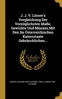 J. J. V. Litrow's Vergleichung Der Vorz�glichsten Ma�e, Gewichte Und M�nzen Mit Den Im �sterreichischen Kaiserstaate Gebr�uchlichen...