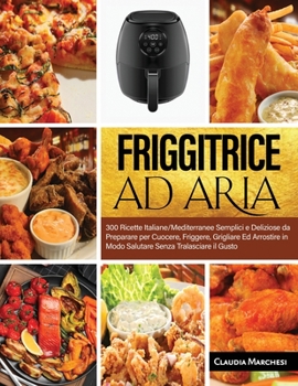 Friggitrice Ad Aria: 300 Ricette Italiane/Mediterranee Semplici e Deliziose da Preparare per Cuocere, Friggere, Grigliare Ed Arrostire in Modo Salutare Senza Tralasciare il Gusto