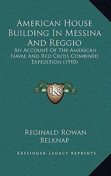 American House Building in Messina and Reggio; an Account of the American Naval and Red Cross Combined Expedition, to Provide Shelter for the Survivors of the Great Earthquake of December 28, 1908