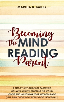 Becoming The Mind Reading Parent: A Step-By-Step Guide For Parenting Kids With Anxiety, Stopping The Worry Cycle And Improving Your Kid's Courage