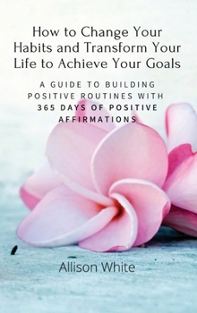 Hardcover How to Change Your Habits and Transform Your Life to Achieve Your Goals: A Guide to Building Positive Routines with 365 Days of Positive Affirmations Book