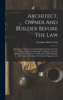 Architect, Owner And Builder Before The Law: A Summary Of American And English Decisions On The Principal Questions Relating To Building, And The ... Including Also Practical Suggestions In