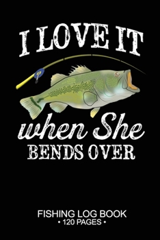 I Love It When She Bends Over Fishing Log Book 120 Pages: Cool Freshwater Game Fish Saltwater Fly Fishes Journal Composition Notebook Notes Day Planner Notepad