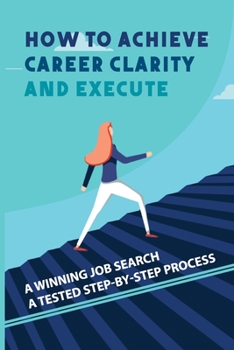 How To Achieve Career Clarity And Execute: A Winning Job Search A Tested Step-By-Step Process: Career Action Plan