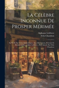 La célèbre inconnue de Prosper Mérimée: Sa vie et ses uvres authentiques, avec documents, portraits et dessins inédits /cAlph. Lefebvre; préf. introd. par Felix Chambon