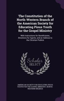 The Constitution of the North-Western Branch of the American Society for Educating Pious Youth for the Gospel Ministry: With Instructions for Beneficiaries, Directions for Agents, and an Address to th