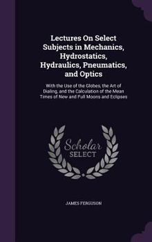 Hardcover Lectures On Select Subjects in Mechanics, Hydrostatics, Hydraulics, Pneumatics, and Optics: With the Use of the Globes, the Art of Dialing, and the Ca Book