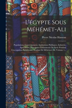 L'�gypte Sous M�h�met-Ali: Populations, Gouvernement, Institutions Publiques, Industrie, Agriculture, Principaux �v�nements de Syrie Pendant l'Occupation �gyptienne, Soudan de M�h�met-Ali, Volume 1...