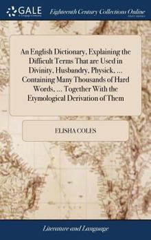 An English Dictionary, Explaining the Difficult Terms That are Used in Divinity, Husbandry, Physick, ... Containing Many Thousand of Hard Words ... ... Derivation of Them ... By E. Coles,