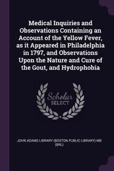 Medical Inquiries and Observations Containing an Account of the Yellow Fever, as It Appeared in Philadelphia in 1797, and Observations Upon the Nature and Cure of the Gout, and Hydrophobia