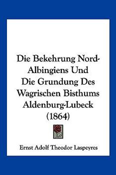 Die Bekehrung Nord-Albingiens Und Die Grundung Des Wagrischen Bisthums Aldenburg-Lu?beck