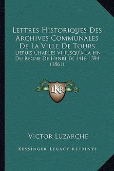 Paperback Lettres Historiques Des Archives Communales De La Ville De Tours: Depuis Charles VI Jusqu'a La Fin Du Regne De Henri IV, 1416-1594 (1861) [French] Book