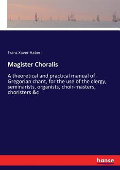 Magister Choralis. A Theoretical and Practical Manual of Gregorian Chant for the use of the Clergy, Seminarists, Organists, Choir-masters, Choristers, &c.