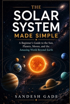 The Solar System Made Simple: A Beginner's Guide to the Sun, Planets, Moons, and the Amazing World Beyond Earth