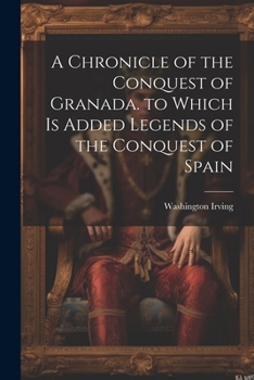 A Chronicle of the Conquest of Granada. to Which Is Added Legends of the Conquest of Spain