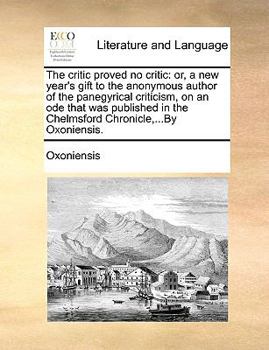 The critic proved no critic: or, a new year's gift to the anonymous author of the panegyrical criticism, on an ode that was published in the Chelmsford Chronicle,...By Oxoniensis.