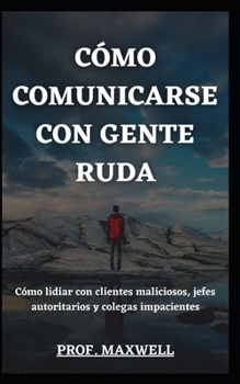 CÓMO COMUNICARSE CON GENTE RUDA: Cómo lidiar con clientes maliciosos, jefes autoritarios y colegas impacientes