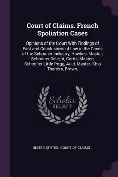 Court of Claims. French Spoliation Cases: Opinions of the Court with Findings of Fact and Conclusions of Law in the Cases of the Schooner Industry, ... Pegg, Auld, Master; Ship Theresa, Brown,