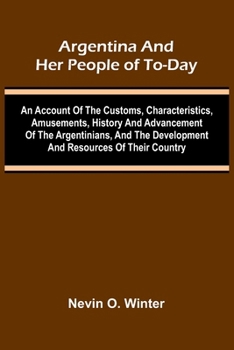Argentina And Her People Of To-Day; An Account Of The Customs, Characteristics, Amusements, History And Advancement Of The Argentinians, And The Development And Resources Of Their Country
