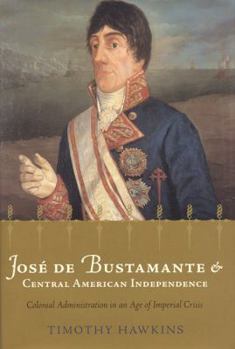 Hardcover José de Bustamante and Central American Independence: Colonial Administration in an Age of Imperial Crisis Book