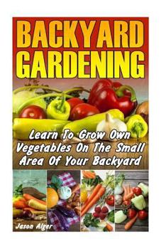 Backyard Gardening: Learn To Grow Own Vegetables On The Small Area Of Your Backyard