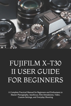 FUJIFILM X-T30 II USER GUIDE FOR BEGINNERS: A Complete Practical Manual for Beginners and Enthusiasts to Master Photography, Autofocus, Film Simulations, Video, Custom Settings, and Everyday Shooting