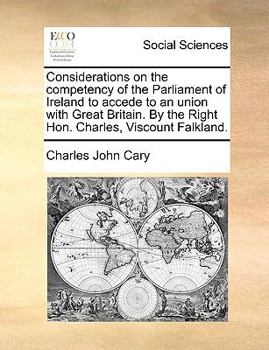 Considerations on the competency of the Parliament of Ireland to accede to an union with Great Britain. By the Right Hon. Charles, Viscount Falkland.